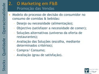 Stocks–Qualidade–Operacionalidade
2. O Marketing em F&B
Promoção das Vendas
• Modelo do processo de decisão do consumidor no
consumo de comidas & bebidas:
– Desejo ou necessidade (alimentação);
– Objectivo (satisfazer a necessidade de comer);
– Soluções alternativas (universo da oferta de
restaurantes);
– Avaliação das Soluções (escolha, mediante
determinados critérios);
– Compra/ Consumo;
– Avaliação (grau de satisfação).
 