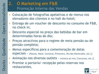 Stocks–Qualidade–Operacionalidade
2. O Marketing em F&B
Promoção Interna das Vendas
• Colocação de fotografias apelativas e de menus nos
elevadores dos clientes e no hall do hotel;
• Entrega de um voucher de desconto no consumo de F&B,
no check in;
• Desconto especial no preço das bebidas de bar em
determinadas horas do dia;
• Preços atractivos para o regime de meia pensão ou de
pensão completa;
• Menus específicos para a comemoração de datas
especiais - (Páscoa, Natal, Carnaval, Primavera, Dia dos Namorados, etc.);
• Animação nos diversos outlets - (música ao vivo, Concursos, etc.);
• Premiar a portaria/ recepção pelas reservas nos
restaurantes.
 
