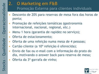 Stocks–Qualidade–Operacionalidade
2. O Marketing em F&B
Promoção Externa para clientes individuais
• Desconto de 20% para reservas de mesa fora das horas de
ponta;
• Promoção de refeições temáticas (gastronomia
internacional, nacional, regional, etc.)
• Menu 1 hora (garantia de rapidez no serviço);
• Oferta de estacionamento;
• Oferta de uma refeição numa mesa de 4 pessoas;
• Cartão cliente (a 10º refeição é oferecida);
• Envio de fax ou e-mail com a informação do prato do
dia, motivando o answer back para reserva de mesa;
• Oferta da 3ª garrafa de vinho;
 