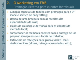 Stocks–Qualidade–Operacionalidade
2. O Marketing em F&B
Promoção Externa para clientes individuais
• Almoços especiais de família com promoção para a 3ª
idade e serviço de baby sitting;
• Oferta de uma brochura com as receitas das
especialidades da casa;
• Lições de culinária e de vinhos para os clientes do
mercado local;
• Surpreender os melhores clientes com a entrega de um
pequeno almoço nos seus locais de trabalho;
• Patrocínio de refeições para grupos sociais mais
desfavorecidos (idosos, crianças carenciadas, etc.);
 