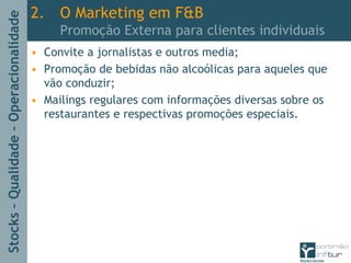 Stocks–Qualidade–Operacionalidade
2. O Marketing em F&B
Promoção Externa para clientes individuais
• Convite a jornalistas e outros media;
• Promoção de bebidas não alcoólicas para aqueles que
vão conduzir;
• Mailings regulares com informações diversas sobre os
restaurantes e respectivas promoções especiais.
 