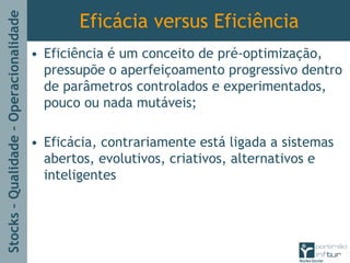 Stocks–Qualidade–Operacionalidade
Eficácia versus Eficiência
• Eficiência é um conceito de pré-optimização,
pressupõe o aperfeiçoamento progressivo dentro
de parâmetros controlados e experimentados,
pouco ou nada mutáveis;
• Eficácia, contrariamente está ligada a sistemas
abertos, evolutivos, criativos, alternativos e
inteligentes
 