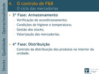Stocks–Qualidade–Operacionalidade
4. O controlo de F&B
O ciclo das mercadorias
• 3ª Fase: Armazenamento
– Verificação do acondicionamento;
– Condições de higiene e temperatura;
– Gestão dos stocks;
– Valorização das mercadorias.
• 4ª Fase: Distribuição
– Controlo da distribuição dos produtos no interior da
unidade.
 