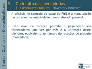 Stocks–Qualidade–Operacionalidade
5. O circuito das mercadorias
1 - Compra dos Produtos – “inventory turnover”
• A eficácia no controlo de custo de F&B é a manutenção
de um nível de rotatividade o mais elevado possível.
• Este nível de rotação permite o pagamento aos
fornecedores uma vez por mês e a utilização desse
dinheiro, equivalente ao número de rotações do produto
(mercadoria).
 