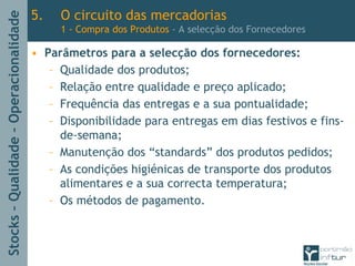Stocks–Qualidade–Operacionalidade
5. O circuito das mercadorias
1 - Compra dos Produtos - A selecção dos Fornecedores
• Parâmetros para a selecção dos fornecedores:
– Qualidade dos produtos;
– Relação entre qualidade e preço aplicado;
– Frequência das entregas e a sua pontualidade;
– Disponibilidade para entregas em dias festivos e fins-
de-semana;
– Manutenção dos “standards” dos produtos pedidos;
– As condições higiénicas de transporte dos produtos
alimentares e a sua correcta temperatura;
– Os métodos de pagamento.
 