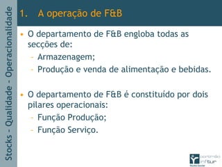 Stocks–Qualidade–Operacionalidade
• O departamento de F&B engloba todas as
secções de:
– Armazenagem;
– Produção e venda de alimentação e bebidas.
• O departamento de F&B é constituído por dois
pilares operacionais:
– Função Produção;
– Função Serviço.
1. A operação de F&B
 
