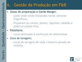 Stocks–Qualidade–Operacionalidade
•• Zonas de preparaZonas de preparaçção e Garde Manger:ão e Garde Manger:
– Local onde estão instaladas várias câmaras
frigoríficas;
– Preparam-se carnes, peixes, legumes, saladas e
todos os pratos frios.
•• Pastelaria:Pastelaria:
– Local destinado à confecção de sobremesas
• Zona de lavagem;
– Local de lavagem de toda a bateria pesada de
cozinha.
6. Gestão da Produção em F&B
 