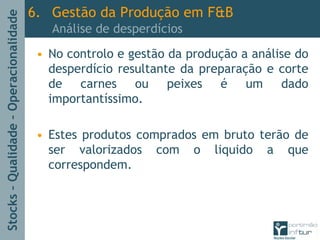 Stocks–Qualidade–Operacionalidade
• No controlo e gestão da produção a análise do
desperdício resultante da preparação e corte
de carnes ou peixes é um dado
importantíssimo.
• Estes produtos comprados em bruto terão de
ser valorizados com o liquido a que
correspondem.
6. Gestão da Produção em F&B
Análise de desperdícios
 