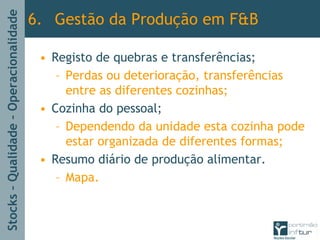 Stocks–Qualidade–Operacionalidade
• Registo de quebras e transferências;
– Perdas ou deterioração, transferências
entre as diferentes cozinhas;
• Cozinha do pessoal;
– Dependendo da unidade esta cozinha pode
estar organizada de diferentes formas;
• Resumo diário de produção alimentar.
– Mapa.
6. Gestão da Produção em F&B
 