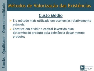 Stocks–Qualidade–Operacionalidade
Métodos de Valorização das Existências
Custo Médio
É o método mais utilizado em economias relativamente
estáveis;
Consiste em dividir o capital investido num
determinado produto pela existência desse mesmo
produto;
 