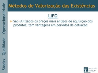 Stocks–Qualidade–Operacionalidade
Métodos de Valorização das Existências
LIFO
São utilizados os preços mais antigos de aquisição dos
produtos; tem vantagens em períodos de deflação.
 