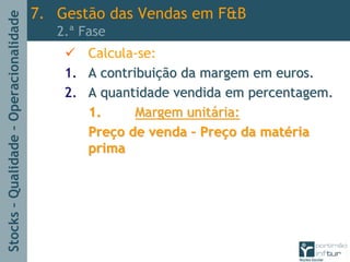 Stocks–Qualidade–Operacionalidade
Calcula-se:
1.1. A contribuiA contribuiçção da margem em euros.ão da margem em euros.
2.2. A quantidade vendida em percentagem.A quantidade vendida em percentagem.
1.1. Margem unitMargem unitáária:ria:
PrePreçço de vendao de venda –– PrePreçço da mato da matéériaria
primaprima
7. Gestão das Vendas em F&B
2.ª Fase
 