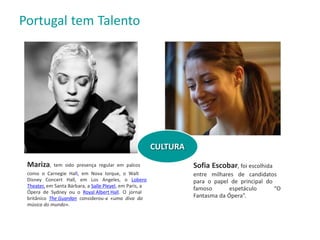 Sofia Escobar, foi escolhida
entre milhares de candidatos
para o papel de principal do
famoso espetáculo “O
Fantasma da Ópera”.
Mariza, tem sido presença regular em palcos
como o Carnegie Hall, em Nova Iorque, o Walt
Disney Concert Hall, em Los Angeles, o Lobero
Theater, em Santa Bárbara, a Salle Pleyel, em Paris, a
Ópera de Sydney ou o Royal Albert Hall. O jornal
britânico The Guardan considerou-a «uma diva da
música do mundo».
Portugal tem Talento
CULTURA
 