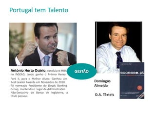 Domingos
Almeida
D.A. Têxteis
António Horta Osório, concluiu o MBA
no INSEAD, tendo ganho o Prémio Henry
Ford II, para o Melhor Aluno. Ganhou um
Best Leader Awarde em Novembro de 2010
foi nomeado Presidente do Lloyds Banking
Group, mantendo o lugar de Administrador
Não-Executivo do Banco de Inglaterra, a
título pessoal.
Portugal tem Talento
GESTÃO
 