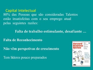 Capital Intelectual
80% das Pessoas que são consideradas Talentos
estão insatisfeitas com o seu emprego atual
pelas seguintes razões:
Falta de trabalho estimulante, desafiante …
Falta de Reconhecimento
Não vêm perspetivas de crescimento
Tem líderes pouco preparados
 