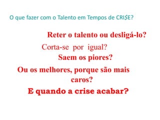 O que fazer com o Talento em Tempos de CRI$E?
Reter o talento ou desligá-lo?
Corta-se por igual?
Saem os piores?
Ou os melhores, porque são mais
caros?
E quando a crise acabar?
 