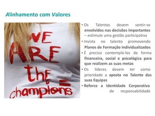 • Os Talentos devem sentir-se
envolvidos nas decisões importantes
– estimule uma gestão participativa
• Invista no talento promovendo
Planos de Formação individualizados
• É preciso contemplá-los de forma
financeira, social e psicológica para
que realizem as suas metas
• Os líderes devem ter como
prioridade a aposta no Talento das
suas Equipas
• Reforce a Identidade Corporativa
de responsabilidade
Alinhamento com Valores
 