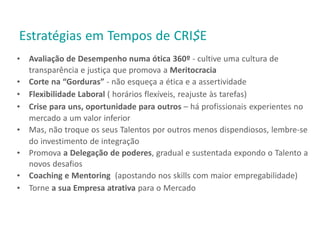 Estratégias em Tempos de CRI$E
• Avaliação de Desempenho numa ótica 360º - cultive uma cultura de
transparência e justiça que promova a Meritocracia
• Corte na “Gorduras” - não esqueça a ética e a assertividade
• Flexibilidade Laboral ( horários flexíveis, reajuste às tarefas)
• Crise para uns, oportunidade para outros – há profissionais experientes no
mercado a um valor inferior
• Mas, não troque os seus Talentos por outros menos dispendiosos, lembre-se
do investimento de integração
• Promova a Delegação de poderes, gradual e sustentada expondo o Talento a
novos desafios
• Coaching e Mentoring (apostando nos skills com maior empregabilidade)
• Torne a sua Empresa atrativa para o Mercado
 