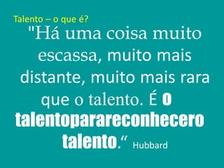 Talento – o que é?
"Há uma coisa muito
escassa, muito mais
distante, muito mais rara
que o talento. É o
talentoparareconhecero
talento.“ Hubbard
 