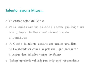 Talento, alguns Mitos…
o Talento é coisa de Génio
o Para cultivar um talento basta que haja um
bom plano de Desenvolvimento e de
Incentivos
o A Gestão do talento consiste em manter uma lista
de Colaboradores com alto potencial, que podem vir
a ocupar determinados cargos no futuro
o Existeumprazo de validade para sedesenvolver umtalento
 
