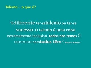 Talento – o que é?
“Édiferente ter-setalento ou ter-se
sucesso. O talento é uma coisa
extremamente inclusiva, todos nós temos.O
sucesso nemtodos têm.“ Malcolm Gladwell
 