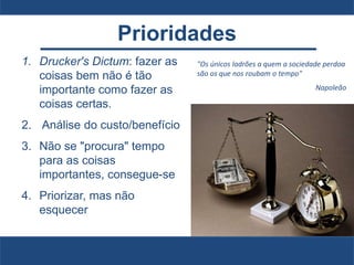Prioridades
1. Drucker's Dictum: fazer as
coisas bem não é tão
importante como fazer as
coisas certas.
2. Análise do custo/benefício
3. Não se "procura" tempo
para as coisas
importantes, consegue-se
4. Priorizar, mas não
esquecer
"Os únicos ladrões a quem a sociedade perdoa
são os que nos roubam o tempo"
Napoleão
 