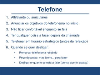 Telefone
1. Altifalante ou auriculares
2. Anunciar os objetivos do telefonema no início
3. Não ficar confortável enquanto se fala
4. Ter qualquer coisa a fazer depois da chamada
5. Telefonar em horário estratégico (antes da refeição)
6. Quando se quer desligar:
• Remarcar telefonema recebido
• Peço desculpa, mas tenho... para fazer
• Desligar enquanto se está a falar (pensa que foi abaixo)
 