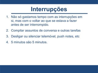 Interrupções
1. Não só gastamos tempo com as interrupções em
si, mas com o voltar ao que se estava a fazer
antes de ser interrompido.
2. Compilar assuntos de conversa e outras tarefas
3. Desligar ou silenciar telemóvel, push notes, etc
4. 5 minutos são 5 minutos.
 