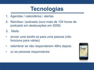 Tecnologias
1. Agendas / calendários / alertas
2. Netvibes / podcasts (ouvi mais de 124 horas de
podcasts em deslocações em 2009)
3. Mails:
• enviar uma tarefa só para uma pessoa (não
funciona para várias)
• relembrar se não responderem 48hs depois
• cc as pessoas responsáveis
 