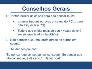 Conselhos Gerais
1. Tentar facilitar as coisas para não pensar muito:
• arranjar truques (chaves em cima do PC… para
não esquecer o PC)
• Tudo o que é feito mais do que x vezes deverá
ser sistematizado (checklists)
2. Não permitir que uma tarefa atrase as outras em
cadeia.
3. Mudar aos poucos:
"Se pensar que consegue, vai conseguir. Se pensar que
não consegue, está certo." Henry Ford
 