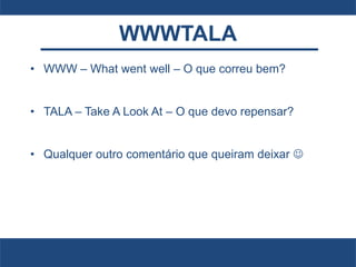 WWWTALA
• WWW – What went well – O que correu bem?
• TALA – Take A Look At – O que devo repensar?
• Qualquer outro comentário que queiram deixar 
 
