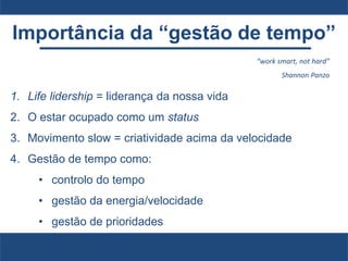 Importância da “gestão de tempo”
1. Life lidership = liderança da nossa vida
2. O estar ocupado como um status
3. Movimento slow = criatividade acima da velocidade
4. Gestão de tempo como:
• controlo do tempo
• gestão da energia/velocidade
• gestão de prioridades
“work smart, not hard”
Shannon Panzo
 