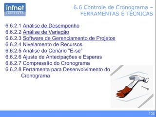 6.6 Controle de Cronograma – FERRAMENTAS E TÉCNICAS 6.6.2.1  Análise de Desempenho 6.6.2.2  Análise de Variação 6.6.2.3  Software de Gerenciamento de Projetos 6.6.2.4 Nivelamento de Recursos 6.6.2.5 Análise do Cenário “E-se” 6.6.2.6 Ajuste de Antecipações e Esperas 6.6.2.7 Compressão do Cronograma 6.6.2.8 Ferramenta para Desenvolvimento do Cronograma 