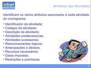 Atributos das Atividades Identificam os vários atributos associados à cada atividade do cronograma: Identificador da atividade; Códigos da atividade; Descrição da atividade; Atividades predecessoras; Atividades sucessoras; Relacionamentos lógicos; Antecipações e atrasos; Recursos necessários; Datas impostas; Restrições e premissas. 