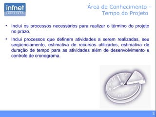 Área de Conhecimento –  Tempo do Projeto  Inclui os processos necessários para realizar o término do projeto no prazo. Inclui processos que definem atividades a serem realizadas, seu seqüenciamento, estimativa de recursos utilizados, estimativa de duração de tempo para as atividades além de desenvolvimento e controle de cronograma. 