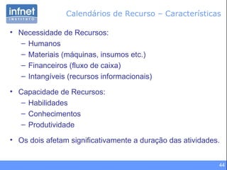 Calendários de Recurso – Características Necessidade de Recursos: Humanos Materiais (máquinas, insumos etc.) Financeiros (fluxo de caixa) Intangíveis (recursos informacionais) Capacidade de Recursos: Habilidades Conhecimentos Produtividade Os dois afetam significativamente a duração das atividades. 