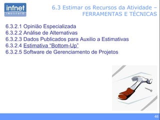 6.3 Estimar os Recursos da Atividade – FERRAMENTAS E TÉCNICAS 6.3.2.1 Opinião Especializada 6.3.2.2 Análise de Alternativas 6.3.2.3 Dados Publicados para Auxilio a Estimativas 6.3.2.4  Estimativa “Bottom-Up” 6.3.2.5 Software de Gerenciamento de Projetos 