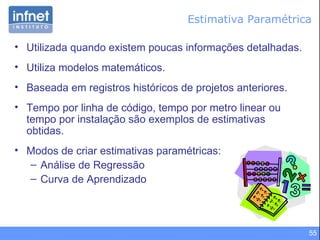 Estimativa Paramétrica Utilizada quando existem poucas informações detalhadas. Utiliza modelos matemáticos. Baseada em registros históricos de projetos anteriores . Tempo por linha de código, tempo por metro linear ou tempo por instalação são exemplos de estimativas obtidas . Modos de criar estimativas paramétricas: Análise de Regressão Curva de Aprendizado 