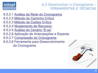 6.5 Desenvolver o Cronograma – FERRAMENTAS E TÉCNICAS 6.5.2.1  Análise da Rede do Cronograma 6.5.2.2  Método do Caminho Crítico 6.5.2.3  Método da Cadeia Crítica 6.5.2.4  Nivelamento de Recursos 6.5.2.5  Análise do Cenário “E-se” 6.5.2.6 Aplicação de Antecipações e Esperas 6.5.2.7  Compressão do Cronograma 6.5.2.8 Ferramenta para Desenvolvimento do Cronograma 