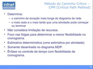 Método do Caminho Crítico –  CPM (Critical Path Method) Determina: o caminho de duração mais longa do diagrama de rede  o mais cedo e o mais tarde que uma atividade pode começar ou terminar Não considera limitação de recursos . Foco nas folgas para determinar a menor flexibilidade no cronograma.  Estimativa determinística (uma estimativa por atividade) Somente desenhada no diagrama MDP. Ênfase no controle de tempo com flexibilidade de cronograma. 