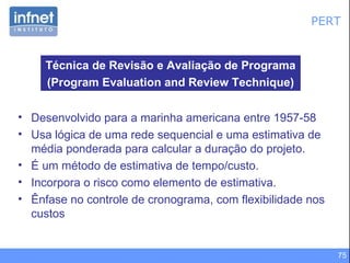 PERT Desenvolvido para a marinha americana entre 1957-58  Usa lógica de uma rede sequencial e uma estimativa de média ponderada para calcular a duração do projeto.  É um método de estimativa de tempo/custo. Incorpora o risco como elemento de estimativa. Ênfase no controle de cronograma, com flexibilidade nos custos Técnica de Revisão e Avaliação de Programa (Program Evaluation and Review Technique) 
