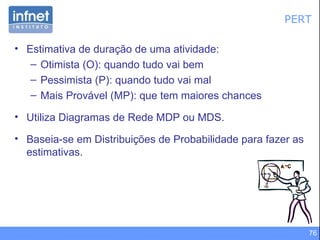 PERT Estimativa de duração de uma atividade: Otimista (O): quando tudo vai bem Pessimista (P): quando tudo vai mal  Mais Provável (MP): que tem maiores chances Utiliza Diagramas de Rede MDP ou MDS. Baseia-se em Distribuições de Probabilidade para fazer as estimativas. 