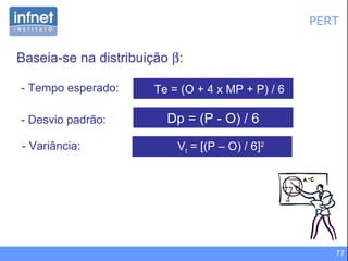 PERT Baseia-se na distribuição   : Dp = (P - O) / 6 - Desvio padrão:  V t  = [(P – O) / 6] 2 - Variância: Te = (O + 4 x MP + P) / 6 - Tempo esperado: 