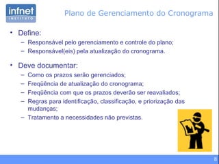 Plano de Gerenciamento do Cronograma Define: Responsável pelo gerenciamento e controle do plano; Responsável(eis) pela atualização do cronograma. Deve documentar: Como os prazos serão gerenciados; Freqüência de atualização do cronograma; Freqüência com que os prazos deverão ser reavaliados; Regras para identificação, classificação, e priorização das mudanças; Tratamento a necessidades não previstas. 