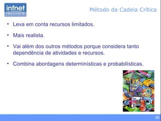 Método da Cadeia Crítica Leva em conta recursos limitados. Mais realista. Vai além dos outros métodos porque considera tanto dependência de atividades e recursos. Combina abordagens determinísticas e probabilísticas. 