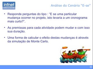 Análise do Cenário “E-se” Responde perguntas do tipo : “E se uma particular mudança ocorrer no projeto, isto levaria a um cronograma mais curto?”. As premissas para cada atividade podem mudar e com isso sua duração. Uma forma de calcular o efeito destas mudanças é através da simulação de Monte Carlo. 