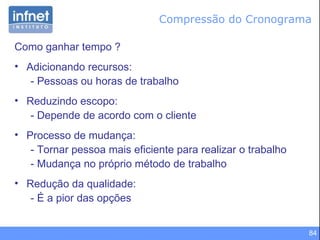 Compressão do Cronograma Como ganhar tempo ? Adicionando recursos:  - Pessoas ou horas de trabalho Reduzindo escopo:  - Depende de acordo com o cliente Processo de mudança:  - Tornar pessoa mais eficiente para realizar o trabalho - Mudança no próprio método de trabalho Redução da qualidade: - É a pior das opções 
