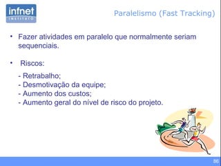Paralelismo (Fast Tracking) Fazer atividades em paralelo que normalmente seriam sequenciais. Riscos: - Retrabalho; - Desmotivação da equipe; - Aumento dos custos; - Aumento geral do nível de risco do projeto. 