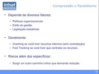 Compressão x Paralelismo Depende de diversos fatores: Políticas organizacionais Estilo de gestão Legislação trabalhista Geralmente: Crashing se você tiver recursos internos (sem contratação) Fast Tracking se você tiver que contratar os recursos Riscos além dos específicos: Surgir um outro caminho crítico que demande redução . 