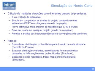 Simulação de Monte Carlo Cálculo de múltiplas durações com diferentes grupos de premissas: É um método de estimativa; Simula em computador as saídas do projeto baseando-se nas estimativas PERT e no diagrama de rede do projeto; Provê estimativa mais próxima da realidade que CPM e PERT; Deve ser usada em qualquer projeto grande ou complexo; Permite a análise das interdependências da convergência de caminhos.  Passos: Estabelecer distribuição probabilística para duração de cada atividade (Gerente do Projeto); Executar simulações variadas, escolhidas de forma randômica, baseadas na informação e nas probabilidades (Simulador); Baseando-se nos resultados, traçar mapa em forma de faixa (Simulador). 